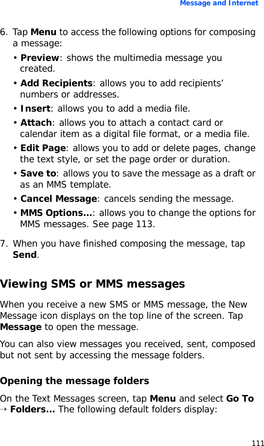 Message and Internet1116. Tap Menu to access the following options for composing a message:• Preview: shows the multimedia message you created.• Add Recipients: allows you to add recipients’ numbers or addresses.• Insert: allows you to add a media file.• Attach: allows you to attach a contact card or calendar item as a digital file format, or a media file.• Edit Page: allows you to add or delete pages, change the text style, or set the page order or duration.• Save to: allows you to save the message as a draft or as an MMS template.• Cancel Message: cancels sending the message.• MMS Options...: allows you to change the options for MMS messages. See page 113.7. When you have finished composing the message, tap Send.Viewing SMS or MMS messagesWhen you receive a new SMS or MMS message, the New Message icon displays on the top line of the screen. Tap Message to open the message.You can also view messages you received, sent, composed but not sent by accessing the message folders.Opening the message foldersOn the Text Messages screen, tap Menu and select Go To → Folders... The following default folders display: