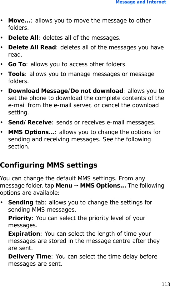 Message and Internet113•Move...: allows you to move the message to other folders.•Delete All: deletes all of the messages.•Delete All Read: deletes all of the messages you have read.•Go To: allows you to access other folders.•Tools: allows you to manage messages or message folders.•Download Message/Do not download: allows you to set the phone to download the complete contents of the e-mail from the e-mail server, or cancel the download setting.•Send/Receive: sends or receives e-mail messages.•MMS Options...: allows you to change the options for sending and receiving messages. See the following section.Configuring MMS settingsYou can change the default MMS settings. From any message folder, tap Menu → MMS Options... The following options are available:•Sending tab: allows you to change the settings for sending MMS messages.Priority: You can select the priority level of your messages.Expiration: You can select the length of time your messages are stored in the message centre after they are sent.Delivery Time: You can select the time delay before messages are sent.