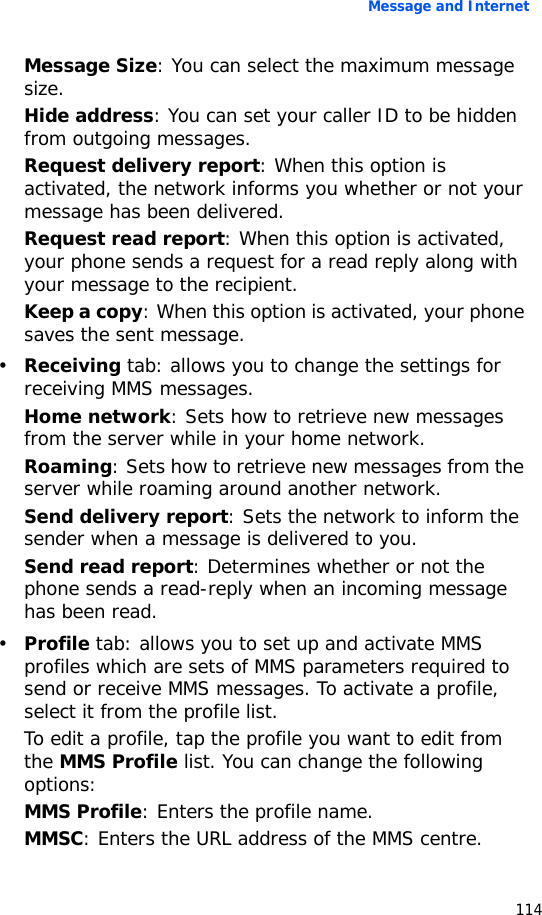 Message and Internet114Message Size: You can select the maximum message size.Hide address: You can set your caller ID to be hidden from outgoing messages.Request delivery report: When this option is activated, the network informs you whether or not your message has been delivered.Request read report: When this option is activated, your phone sends a request for a read reply along with your message to the recipient.Keep a copy: When this option is activated, your phone saves the sent message.•Receiving tab: allows you to change the settings for receiving MMS messages.Home network: Sets how to retrieve new messages from the server while in your home network.Roaming: Sets how to retrieve new messages from the server while roaming around another network.Send delivery report: Sets the network to inform the sender when a message is delivered to you.Send read report: Determines whether or not the phone sends a read-reply when an incoming message has been read.•Profile tab: allows you to set up and activate MMS profiles which are sets of MMS parameters required to send or receive MMS messages. To activate a profile, select it from the profile list.To edit a profile, tap the profile you want to edit from the MMS Profile list. You can change the following options:MMS Profile: Enters the profile name.MMSC: Enters the URL address of the MMS centre.