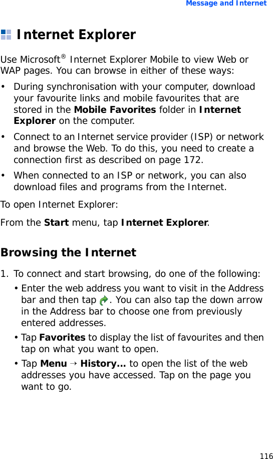 Message and Internet116Internet ExplorerUse Microsoft® Internet Explorer Mobile to view Web or WAP pages. You can browse in either of these ways:• During synchronisation with your computer, download your favourite links and mobile favourites that are stored in the Mobile Favorites folder in Internet Explorer on the computer.• Connect to an Internet service provider (ISP) or network and browse the Web. To do this, you need to create a connection first as described on page 172.• When connected to an ISP or network, you can also download files and programs from the Internet.To open Internet Explorer:From the Start menu, tap Internet Explorer. Browsing the Internet1. To connect and start browsing, do one of the following:• Enter the web address you want to visit in the Address bar and then tap  . You can also tap the down arrow in the Address bar to choose one from previously entered addresses.• Tap Favorites to display the list of favourites and then tap on what you want to open.• Tap Menu → History... to open the list of the web addresses you have accessed. Tap on the page you want to go.