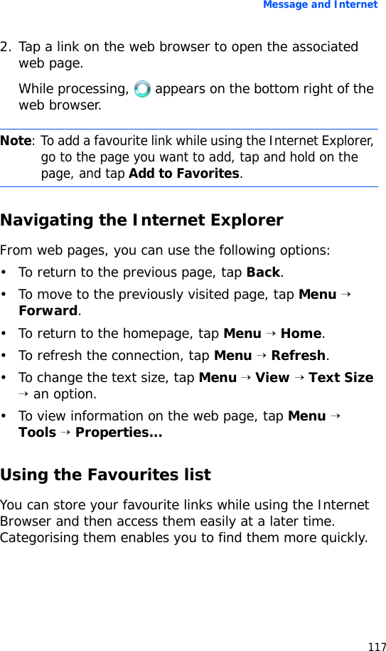Message and Internet1172. Tap a link on the web browser to open the associated web page.While processing,   appears on the bottom right of the web browser.Navigating the Internet ExplorerFrom web pages, you can use the following options:• To return to the previous page, tap Back.• To move to the previously visited page, tap Menu → Forward.• To return to the homepage, tap Menu → Home.• To refresh the connection, tap Menu → Refresh.• To change the text size, tap Menu → View → Text Size → an option.• To view information on the web page, tap Menu → Tools → Properties...Using the Favourites listYou can store your favourite links while using the Internet Browser and then access them easily at a later time. Categorising them enables you to find them more quickly.Note: To add a favourite link while using the Internet Explorer, go to the page you want to add, tap and hold on the page, and tap Add to Favorites.