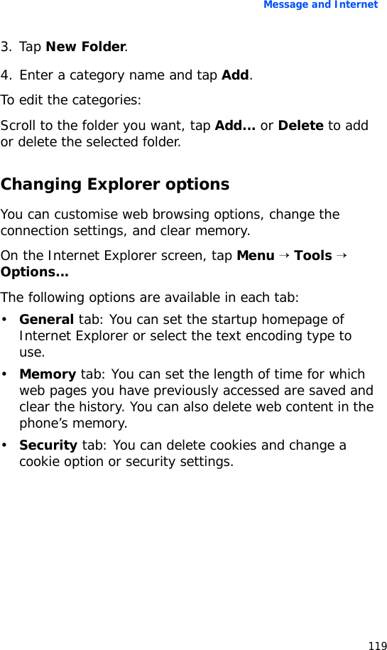 Message and Internet1193. Tap New Folder.4. Enter a category name and tap Add.To edit the categories:Scroll to the folder you want, tap Add... or Delete to add or delete the selected folder.Changing Explorer optionsYou can customise web browsing options, change the connection settings, and clear memory. On the Internet Explorer screen, tap Menu → Tools → Options...The following options are available in each tab:•General tab: You can set the startup homepage of Internet Explorer or select the text encoding type to use.•Memory tab: You can set the length of time for which web pages you have previously accessed are saved and clear the history. You can also delete web content in the phone’s memory.•Security tab: You can delete cookies and change a cookie option or security settings.