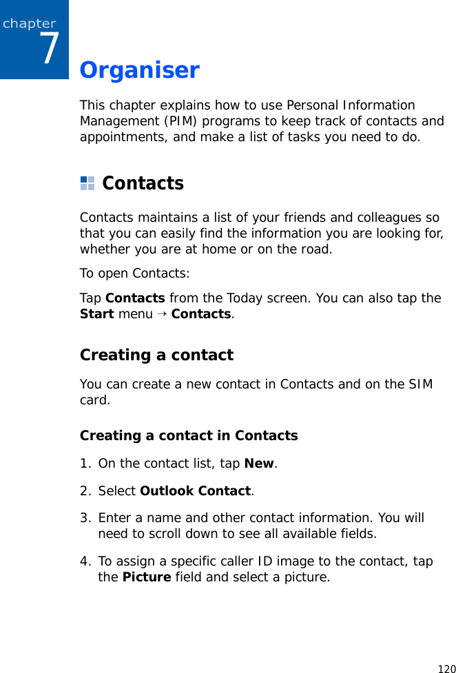 1207OrganiserThis chapter explains how to use Personal Information Management (PIM) programs to keep track of contacts and appointments, and make a list of tasks you need to do.ContactsContacts maintains a list of your friends and colleagues so that you can easily find the information you are looking for, whether you are at home or on the road.To open Contacts:Tap Contacts from the Today screen. You can also tap the Start menu → Contacts.Creating a contactYou can create a new contact in Contacts and on the SIM card.Creating a contact in Contacts1. On the contact list, tap New.2. Select Outlook Contact.3. Enter a name and other contact information. You will need to scroll down to see all available fields.4. To assign a specific caller ID image to the contact, tap the Picture field and select a picture.