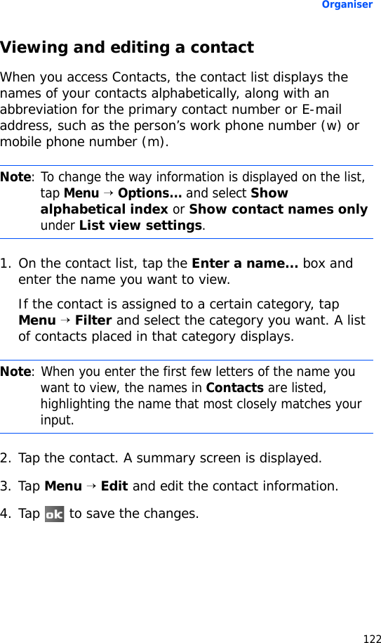 Organiser122Viewing and editing a contactWhen you access Contacts, the contact list displays the names of your contacts alphabetically, along with an abbreviation for the primary contact number or E-mail address, such as the person’s work phone number (w) or mobile phone number (m).1. On the contact list, tap the Enter a name... box and enter the name you want to view.If the contact is assigned to a certain category, tap Menu → Filter and select the category you want. A list of contacts placed in that category displays.2. Tap the contact. A summary screen is displayed.3. Tap Menu → Edit and edit the contact information.4. Tap   to save the changes.Note: To change the way information is displayed on the list, tap Menu → Options... and select Show alphabetical index or Show contact names only under List view settings.Note: When you enter the first few letters of the name you want to view, the names in Contacts are listed, highlighting the name that most closely matches your input.