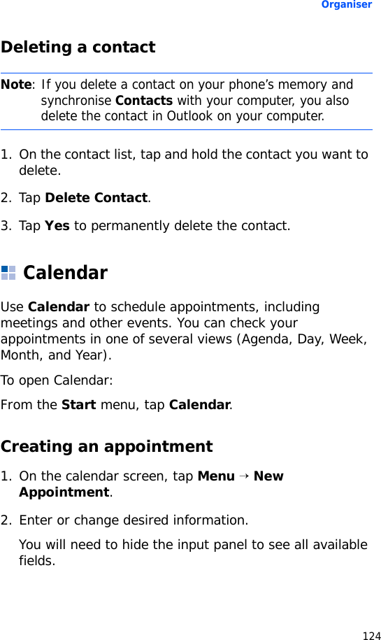 Organiser124Deleting a contact1. On the contact list, tap and hold the contact you want to delete.2. Tap Delete Contact.3. Tap Yes to permanently delete the contact.CalendarUse Calendar to schedule appointments, including meetings and other events. You can check your appointments in one of several views (Agenda, Day, Week, Month, and Year).To open Calendar:From the Start menu, tap Calendar. Creating an appointment1. On the calendar screen, tap Menu → New Appointment.2. Enter or change desired information. You will need to hide the input panel to see all available fields.Note: If you delete a contact on your phone’s memory and synchronise Contacts with your computer, you also delete the contact in Outlook on your computer.