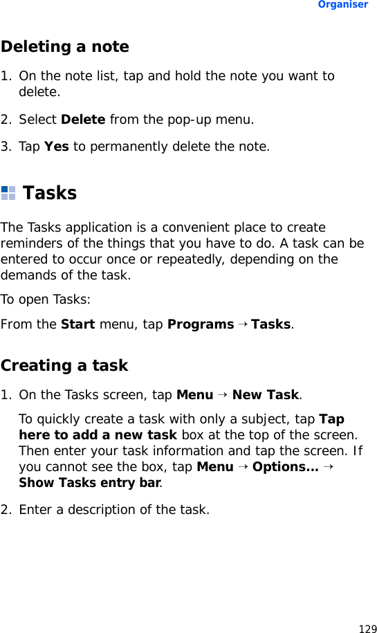 Organiser129Deleting a note1. On the note list, tap and hold the note you want to delete.2. Select Delete from the pop-up menu.3. Tap Yes to permanently delete the note. TasksThe Tasks application is a convenient place to create reminders of the things that you have to do. A task can be entered to occur once or repeatedly, depending on the demands of the task.To open Tasks:From the Start menu, tap Programs → Tasks.Creating a task1. On the Tasks screen, tap Menu → New Task.To quickly create a task with only a subject, tap Tap here to add a new task box at the top of the screen. Then enter your task information and tap the screen. If you cannot see the box, tap Menu → Options... → Show Tasks entry bar.2. Enter a description of the task.