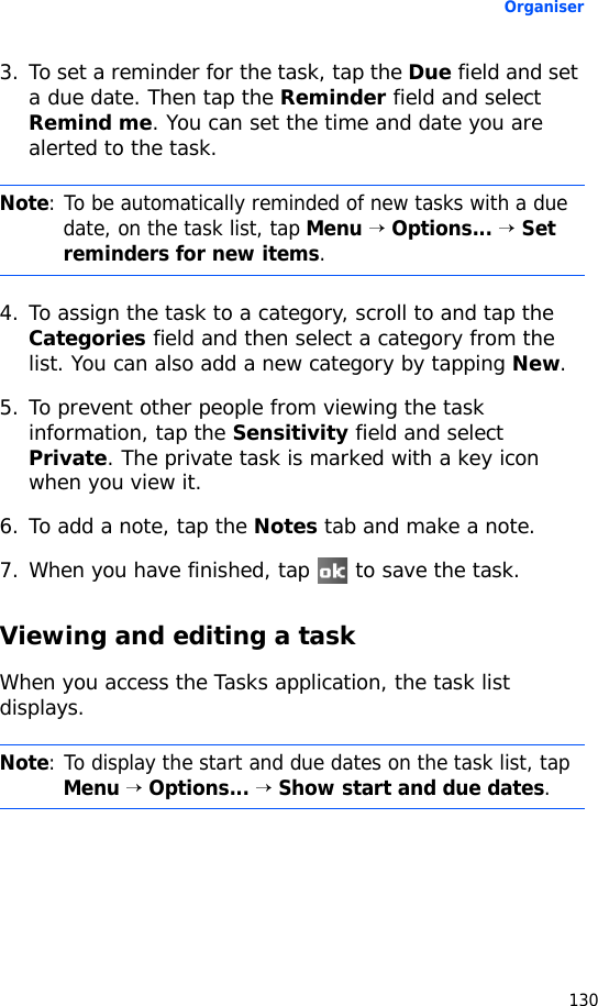 Organiser1303. To set a reminder for the task, tap the Due field and set a due date. Then tap the Reminder field and select Remind me. You can set the time and date you are alerted to the task.4. To assign the task to a category, scroll to and tap the Categories field and then select a category from the list. You can also add a new category by tapping New.5. To prevent other people from viewing the task information, tap the Sensitivity field and select Private. The private task is marked with a key icon when you view it. 6. To add a note, tap the Notes tab and make a note.7. When you have finished, tap   to save the task.Viewing and editing a taskWhen you access the Tasks application, the task list displays.Note: To be automatically reminded of new tasks with a due date, on the task list, tap Menu → Options... → Set reminders for new items.Note: To display the start and due dates on the task list, tap Menu → Options... → Show start and due dates.