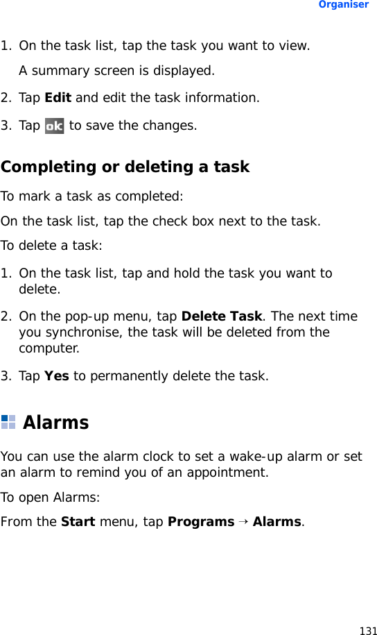 Organiser1311. On the task list, tap the task you want to view.A summary screen is displayed.2. Tap Edit and edit the task information.3. Tap   to save the changes.Completing or deleting a taskTo mark a task as completed:On the task list, tap the check box next to the task.To delete a task:1. On the task list, tap and hold the task you want to delete.2. On the pop-up menu, tap Delete Task. The next time you synchronise, the task will be deleted from the computer.3. Tap Yes to permanently delete the task.AlarmsYou can use the alarm clock to set a wake-up alarm or set an alarm to remind you of an appointment.To open Alarms: From the Start menu, tap Programs → Alarms.