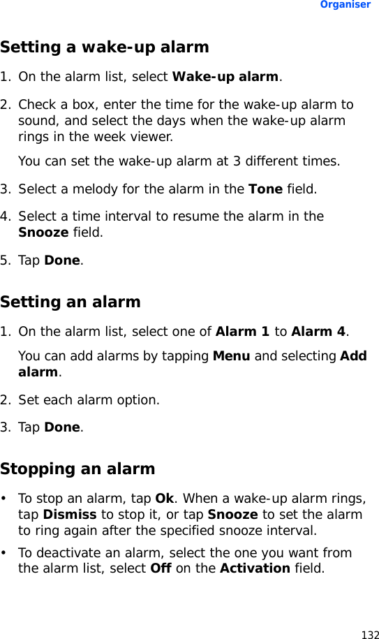 Organiser132Setting a wake-up alarm1. On the alarm list, select Wake-up alarm.2. Check a box, enter the time for the wake-up alarm to sound, and select the days when the wake-up alarm rings in the week viewer.You can set the wake-up alarm at 3 different times.3. Select a melody for the alarm in the Tone field.4. Select a time interval to resume the alarm in the Snooze field.5. Tap Done.Setting an alarm1. On the alarm list, select one of Alarm 1 to Alarm 4.You can add alarms by tapping Menu and selecting Add alarm.2. Set each alarm option.3. Tap Done.Stopping an alarm• To stop an alarm, tap Ok. When a wake-up alarm rings, tap Dismiss to stop it, or tap Snooze to set the alarm to ring again after the specified snooze interval.• To deactivate an alarm, select the one you want from the alarm list, select Off on the Activation field.