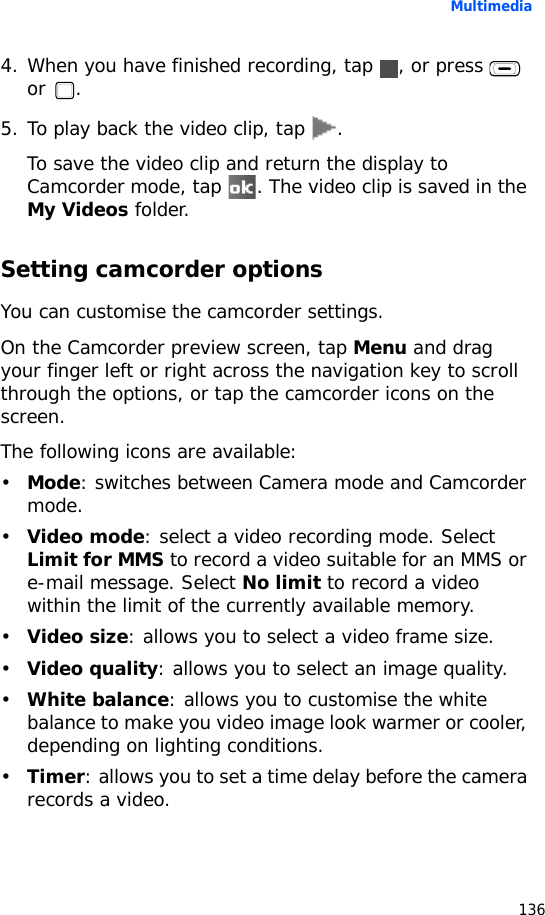 Multimedia1364. When you have finished recording, tap  , or press   or .5. To play back the video clip, tap  .To save the video clip and return the display to Camcorder mode, tap  . The video clip is saved in the My Videos folder.Setting camcorder optionsYou can customise the camcorder settings.On the Camcorder preview screen, tap Menu and drag your finger left or right across the navigation key to scroll through the options, or tap the camcorder icons on the screen.The following icons are available:•Mode: switches between Camera mode and Camcorder mode.•Video mode: select a video recording mode. Select Limit for MMS to record a video suitable for an MMS or e-mail message. Select No limit to record a video within the limit of the currently available memory.•Video size: allows you to select a video frame size.•Video quality: allows you to select an image quality.•White balance: allows you to customise the white balance to make you video image look warmer or cooler, depending on lighting conditions.•Timer: allows you to set a time delay before the camera records a video.