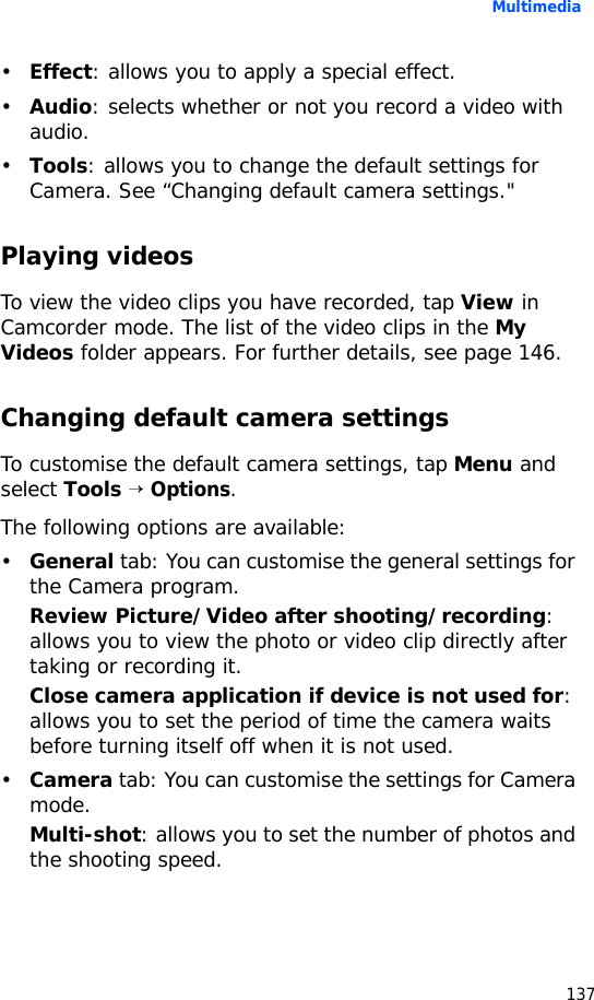 Multimedia137•Effect: allows you to apply a special effect.•Audio: selects whether or not you record a video with audio.•Tools: allows you to change the default settings for Camera. See “Changing default camera settings.&quot;Playing videosTo view the video clips you have recorded, tap View in Camcorder mode. The list of the video clips in the My Videos folder appears. For further details, see page 146.Changing default camera settingsTo customise the default camera settings, tap Menu and select Tools → Options.The following options are available:•General tab: You can customise the general settings for the Camera program.Review Picture/Video after shooting/recording: allows you to view the photo or video clip directly after taking or recording it.Close camera application if device is not used for: allows you to set the period of time the camera waits before turning itself off when it is not used.•Camera tab: You can customise the settings for Camera mode.Multi-shot: allows you to set the number of photos and the shooting speed.