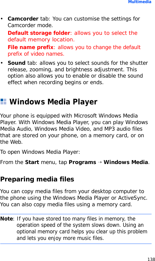 Multimedia138•Camcorder tab: You can customise the settings for Camcorder mode.Default storage folder: allows you to select the default memory location.File name prefix: allows you to change the default prefix of video names.•Sound tab: allows you to select sounds for the shutter release, zooming, and brightness adjustment. This option also allows you to enable or disable the sound effect when recording begins or ends.Windows Media PlayerYour phone is equipped with Microsoft Windows Media Player. With Windows Media Player, you can play Windows Media Audio, Windows Media Video, and MP3 audio files that are stored on your phone, on a memory card, or on the Web.To open Windows Media Player:From the Start menu, tap Programs → Windows Media.Preparing media filesYou can copy media files from your desktop computer to the phone using the Windows Media Player or ActiveSync. You can also copy media files using a memory card.Note: If you have stored too many files in memory, the operation speed of the system slows down. Using an optional memory card helps you clear up this problem and lets you enjoy more music files.