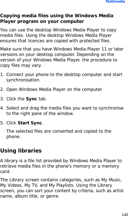 Multimedia140Copying media files using the Windows Media Player program on your computerYou can use the desktop Windows Media Player to copy media files. Using the desktop Windows Media Player ensures that licences are copied with protected files.Make sure that you have Windows Media Player 11 or later versions on your desktop computer. Depending on the version of your Windows Media Player, the procedure to copy files may vary.1. Connect your phone to the desktop computer and start synchronisation.2. Open Windows Media Player on the computer.3. Click the Sync tab.4. Select and drag the media files you want to synchronise to the right pane of the window.5. Click Start Sync.The selected files are converted and copied to the phone.Using librariesA library is a file list provided by Windows Media Player to retrieve media files in the phone’s memory or a memory card.The Library screen contains categories, such as My Music, My Videos, My TV, and My Playlists. Using the Library screen, you can sort your content by criteria, such as artist name, album title, or genre.