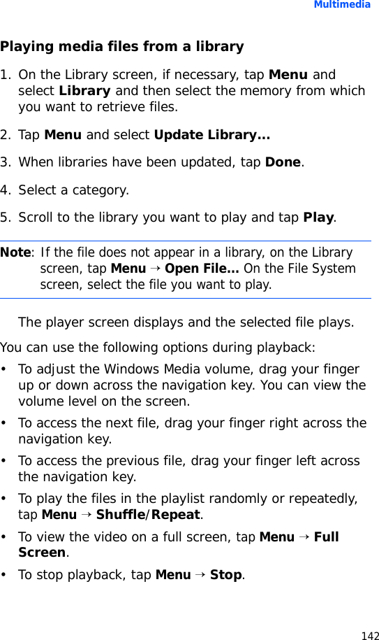 Multimedia142Playing media files from a library1. On the Library screen, if necessary, tap Menu and select Library and then select the memory from which you want to retrieve files.2. Tap Menu and select Update Library...3. When libraries have been updated, tap Done.4. Select a category.5. Scroll to the library you want to play and tap Play.The player screen displays and the selected file plays.You can use the following options during playback:• To adjust the Windows Media volume, drag your finger up or down across the navigation key. You can view the volume level on the screen.• To access the next file, drag your finger right across the navigation key.• To access the previous file, drag your finger left across the navigation key.• To play the files in the playlist randomly or repeatedly, tap Menu → Shuffle/Repeat.• To view the video on a full screen, tap Menu → Full Screen.• To stop playback, tap Menu → Stop.Note: If the file does not appear in a library, on the Library screen, tap Menu → Open File... On the File System screen, select the file you want to play.