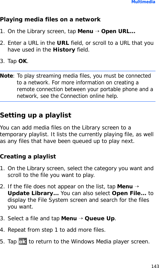 Multimedia143Playing media files on a network1. On the Library screen, tap Menu → Open URL...2. Enter a URL in the URL field, or scroll to a URL that you have used in the History field.3. Tap OK.Setting up a playlistYou can add media files on the Library screen to a temporary playlist. It lists the currently playing file, as well as any files that have been queued up to play next.Creating a playlist1. On the Library screen, select the category you want and scroll to the file you want to play.2. If the file does not appear on the list, tap Menu → Update Library... You can also select Open File... to display the File System screen and search for the files you want.3. Select a file and tap Menu → Queue Up.4. Repeat from step 1 to add more files.5. Tap   to return to the Windows Media player screen.Note: To play streaming media files, you must be connected to a network. For more information on creating a remote connection between your portable phone and a network, see the Connection online help.