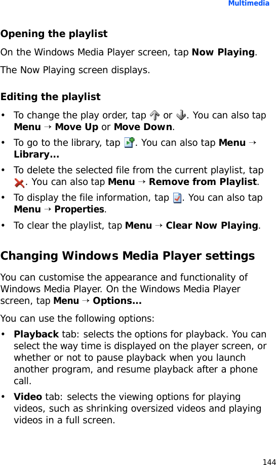 Multimedia144Opening the playlistOn the Windows Media Player screen, tap Now Playing.The Now Playing screen displays. Editing the playlist• To change the play order, tap   or  . You can also tap Menu → Move Up or Move Down.• To go to the library, tap  . You can also tap Menu → Library...• To delete the selected file from the current playlist, tap . You can also tap Menu → Remove from Playlist.• To display the file information, tap  . You can also tap Menu → Properties.• To clear the playlist, tap Menu → Clear Now Playing.Changing Windows Media Player settingsYou can customise the appearance and functionality of Windows Media Player. On the Windows Media Player screen, tap Menu → Options...You can use the following options:•Playback tab: selects the options for playback. You can select the way time is displayed on the player screen, or whether or not to pause playback when you launch another program, and resume playback after a phone call.•Video tab: selects the viewing options for playing videos, such as shrinking oversized videos and playing videos in a full screen.