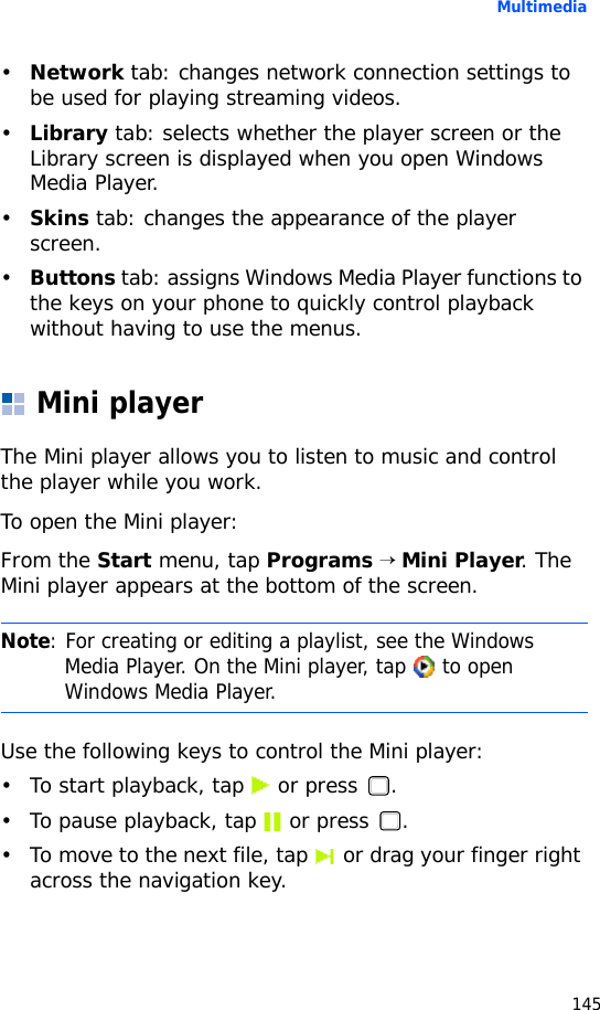 Multimedia145•Network tab: changes network connection settings to be used for playing streaming videos.•Library tab: selects whether the player screen or the Library screen is displayed when you open Windows Media Player.•Skins tab: changes the appearance of the player screen.•Buttons tab: assigns Windows Media Player functions to the keys on your phone to quickly control playback without having to use the menus.Mini playerThe Mini player allows you to listen to music and control the player while you work.To open the Mini player:From the Start menu, tap Programs → Mini Player. The Mini player appears at the bottom of the screen.Use the following keys to control the Mini player:• To start playback, tap   or press  .• To pause playback, tap   or press  .• To move to the next file, tap   or drag your finger right across the navigation key.Note: For creating or editing a playlist, see the Windows Media Player. On the Mini player, tap   to open Windows Media Player.