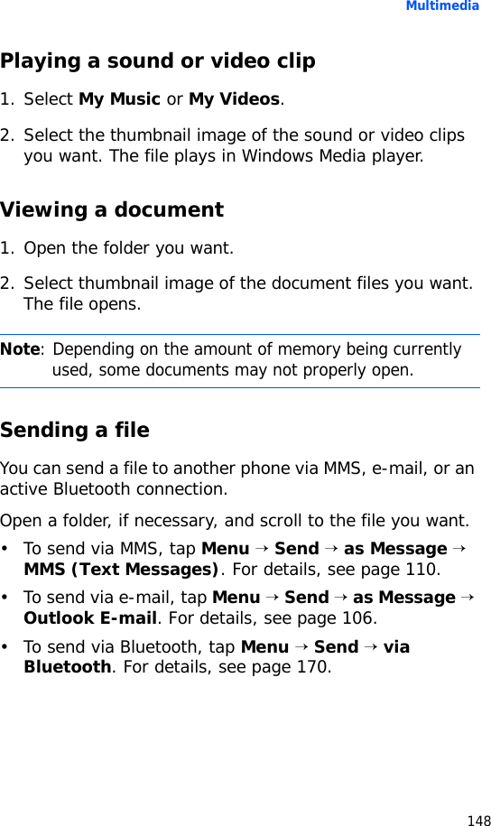 Multimedia148Playing a sound or video clip1. Select My Music or My Videos.2. Select the thumbnail image of the sound or video clips you want. The file plays in Windows Media player.Viewing a document1. Open the folder you want.2. Select thumbnail image of the document files you want. The file opens.Sending a fileYou can send a file to another phone via MMS, e-mail, or an active Bluetooth connection.Open a folder, if necessary, and scroll to the file you want.• To send via MMS, tap Menu → Send → as Message → MMS (Text Messages). For details, see page 110.•To send via e-mail, tap Menu → Send → as Message → Outlook E-mail. For details, see page 106.• To send via Bluetooth, tap Menu → Send → via Bluetooth. For details, see page 170.Note: Depending on the amount of memory being currently used, some documents may not properly open.