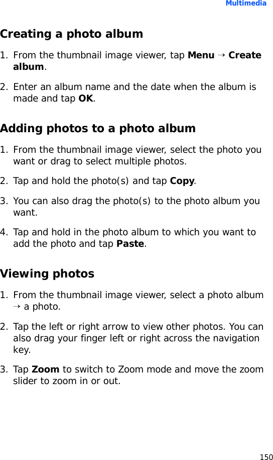 Multimedia150Creating a photo album1. From the thumbnail image viewer, tap Menu → Create album.2. Enter an album name and the date when the album is made and tap OK.Adding photos to a photo album1. From the thumbnail image viewer, select the photo you want or drag to select multiple photos.2. Tap and hold the photo(s) and tap Copy.3. You can also drag the photo(s) to the photo album you want.4. Tap and hold in the photo album to which you want to add the photo and tap Paste.Viewing photos1. From the thumbnail image viewer, select a photo album → a photo.2. Tap the left or right arrow to view other photos. You can also drag your finger left or right across the navigation key.3. Tap Zoom to switch to Zoom mode and move the zoom slider to zoom in or out.