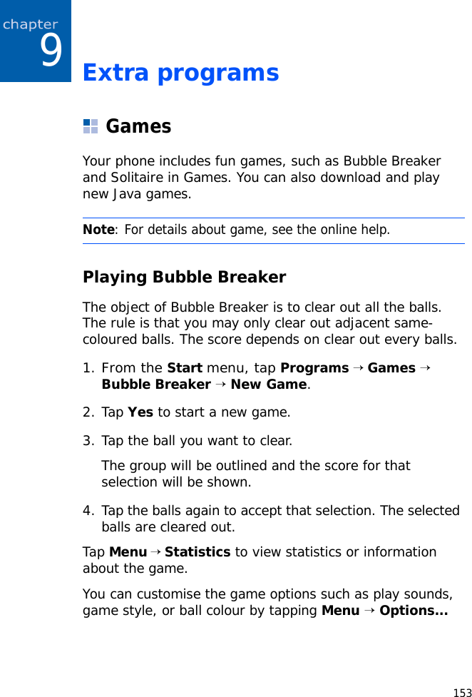 1539Extra programsGamesYour phone includes fun games, such as Bubble Breaker and Solitaire in Games. You can also download and play new Java games.Playing Bubble BreakerThe object of Bubble Breaker is to clear out all the balls. The rule is that you may only clear out adjacent same-coloured balls. The score depends on clear out every balls.1.From the Start menu, tap Programs → Games → Bubble Breaker → New Game.2. Tap Yes to start a new game.3. Tap the ball you want to clear.The group will be outlined and the score for that selection will be shown.4. Tap the balls again to accept that selection. The selected balls are cleared out.Tap Menu → Statistics to view statistics or information about the game.You can customise the game options such as play sounds, game style, or ball colour by tapping Menu → Options...Note: For details about game, see the online help.