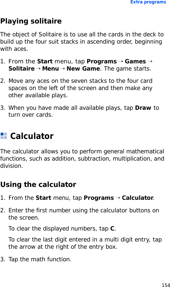 Extra programs154Playing solitaireThe object of Solitaire is to use all the cards in the deck to build up the four suit stacks in ascending order, beginning with aces.1.From the Start menu, tap Programs → Games → Solitaire → Menu → New Game. The game starts.2. Move any aces on the seven stacks to the four card spaces on the left of the screen and then make any other available plays.3. When you have made all available plays, tap Draw to turn over cards.CalculatorThe calculator allows you to perform general mathematical functions, such as addition, subtraction, multiplication, and division.Using the calculator1. From the Start menu, tap Programs → Calculator.2. Enter the first number using the calculator buttons on the screen.To clear the displayed numbers, tap C.To clear the last digit entered in a multi digit entry, tap the arrow at the right of the entry box.3. Tap the math function.