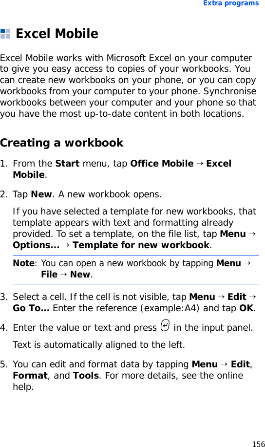 Extra programs156Excel MobileExcel Mobile works with Microsoft Excel on your computer to give you easy access to copies of your workbooks. You can create new workbooks on your phone, or you can copy workbooks from your computer to your phone. Synchronise workbooks between your computer and your phone so that you have the most up-to-date content in both locations.Creating a workbook1. From the Start menu, tap Office Mobile → Excel Mobile. 2. Tap New. A new workbook opens.If you have selected a template for new workbooks, that template appears with text and formatting already provided. To set a template, on the file list, tap Menu → Options... → Template for new workbook.3. Select a cell. If the cell is not visible, tap Menu → Edit → Go To... Enter the reference (example:A4) and tap OK.4. Enter the value or text and press   in the input panel. Text is automatically aligned to the left.5. You can edit and format data by tapping Menu → Edit, Format, and Tools. For more details, see the online help.Note: You can open a new workbook by tapping Menu → File → New.