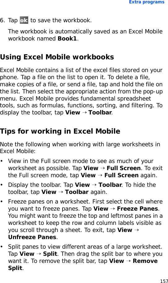Extra programs1576. Tap   to save the workbook.The workbook is automatically saved as an Excel Mobile workbook named Book1.Using Excel Mobile workbooksExcel Mobile contains a list of the excel files stored on your phone. Tap a file on the list to open it. To delete a file, make copies of a file, or send a file, tap and hold the file on the list. Then select the appropriate action from the pop-up menu. Excel Mobile provides fundamental spreadsheet tools, such as formulas, functions, sorting, and filtering. To display the toolbar, tap View → Toolbar.Tips for working in Excel MobileNote the following when working with large worksheets in Excel Mobile:• View in the Full screen mode to see as much of your worksheet as possible. Tap View → Full Screen. To exit the Full screen mode, tap View → Full Screen again.• Display the toolbar. Tap View → Toolbar. To hide the toolbar, tap View → Toolbar again.• Freeze panes on a worksheet. First select the cell where you want to freeze panes. Tap View → Freeze Panes. You might want to freeze the top and leftmost panes in a worksheet to keep the row and column labels visible as you scroll through a sheet. To exit, tap View → Unfreeze Panes.• Split panes to view different areas of a large worksheet. Tap View → Split. Then drag the split bar to where you want it. To remove the split bar, tap View → Remove Split.