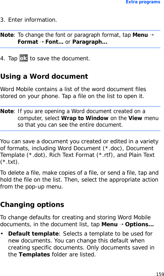 Extra programs1593. Enter information.4. Tap   to save the document.Using a Word documentWord Mobile contains a list of the word document files stored on your phone. Tap a file on the list to open it.You can save a document you created or edited in a variety of formats, including Word Document (*.doc), Document Template (*.dot), Rich Text Format (*.rtf), and Plain Text (*.txt).To delete a file, make copies of a file, or send a file, tap and hold the file on the list. Then, select the appropriate action from the pop-up menu.Changing optionsTo change defaults for creating and storing Word Mobile documents, in the document list, tap Menu → Options...•Default template: Selects a template to be used for new documents. You can change this default when creating specific documents. Only documents saved in the Templates folder are listed.Note: To change the font or paragraph format, tap Menu → Format → Font... or Paragraph...Note: If you are opening a Word document created on a computer, select Wrap to Window on the View menu so that you can see the entire document.