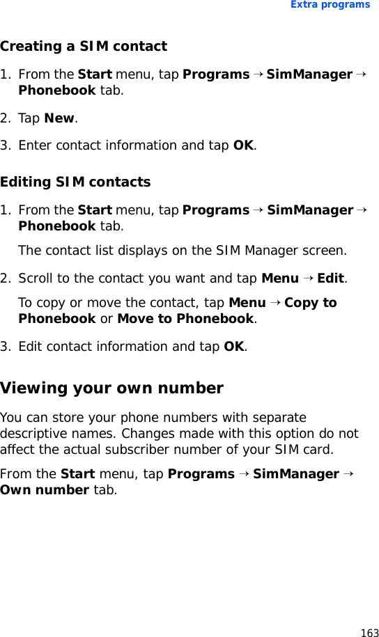 Extra programs163Creating a SIM contact1. From the Start menu, tap Programs → SimManager → Phonebook tab.2. Tap New.3. Enter contact information and tap OK.Editing SIM contacts1. From the Start menu, tap Programs → SimManager → Phonebook tab.The contact list displays on the SIM Manager screen.2. Scroll to the contact you want and tap Menu → Edit.To copy or move the contact, tap Menu → Copy to Phonebook or Move to Phonebook.3. Edit contact information and tap OK.Viewing your own numberYou can store your phone numbers with separate descriptive names. Changes made with this option do not affect the actual subscriber number of your SIM card.From the Start menu, tap Programs → SimManager → Own number tab.