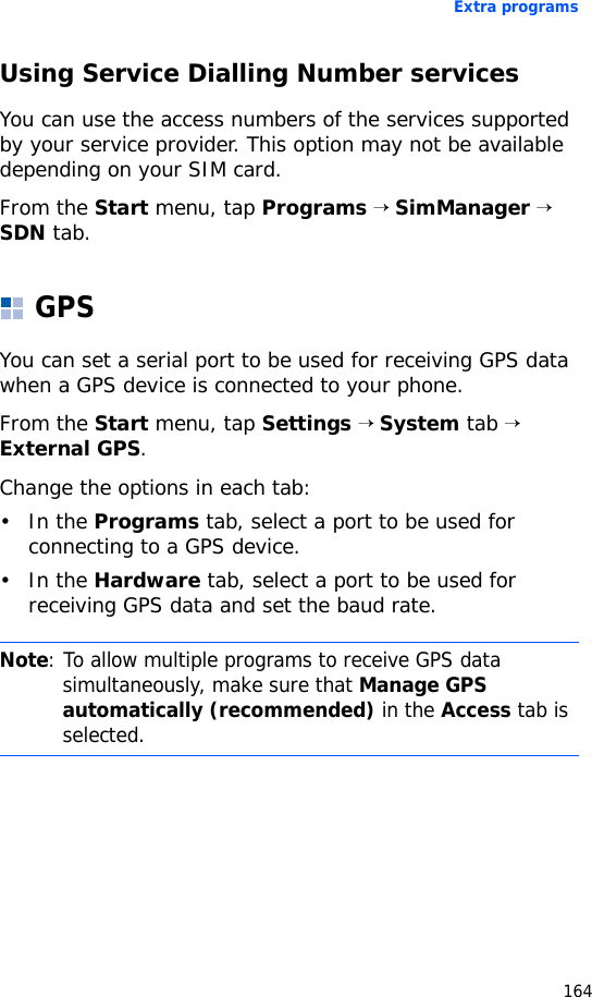 Extra programs164Using Service Dialling Number servicesYou can use the access numbers of the services supported by your service provider. This option may not be available depending on your SIM card.From the Start menu, tap Programs → SimManager → SDN tab.GPSYou can set a serial port to be used for receiving GPS data when a GPS device is connected to your phone.From the Start menu, tap Settings → System tab → External GPS.Change the options in each tab:•In the Programs tab, select a port to be used for connecting to a GPS device.•In the Hardware tab, select a port to be used for receiving GPS data and set the baud rate.Note: To allow multiple programs to receive GPS data simultaneously, make sure that Manage GPS automatically (recommended) in the Access tab is selected.