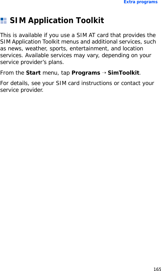 Extra programs165SIM Application ToolkitThis is available if you use a SIM AT card that provides the SIM Application Toolkit menus and additional services, such as news, weather, sports, entertainment, and location services. Available services may vary, depending on your service provider’s plans.From the Start menu, tap Programs → SimToolkit.For details, see your SIM card instructions or contact your service provider.