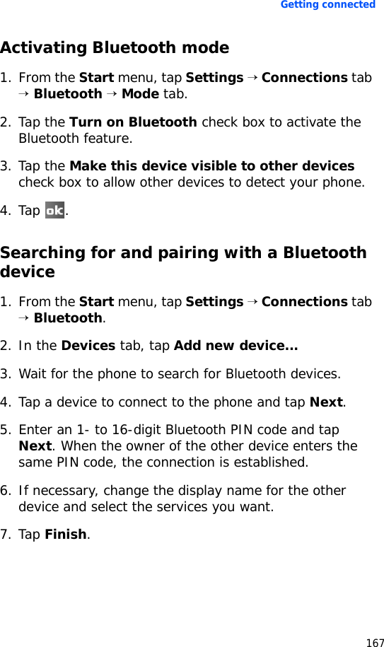 Getting connected167Activating Bluetooth mode1. From the Start menu, tap Settings → Connections tab → Bluetooth → Mode tab.2. Tap the Turn on Bluetooth check box to activate the Bluetooth feature.3. Tap the Make this device visible to other devices check box to allow other devices to detect your phone.4. Tap .Searching for and pairing with a Bluetooth device1. From the Start menu, tap Settings → Connections tab → Bluetooth.2. In the Devices tab, tap Add new device...3. Wait for the phone to search for Bluetooth devices.4. Tap a device to connect to the phone and tap Next.5. Enter an 1- to 16-digit Bluetooth PIN code and tap Next. When the owner of the other device enters the same PIN code, the connection is established.6. If necessary, change the display name for the other device and select the services you want.7. Tap Finish.