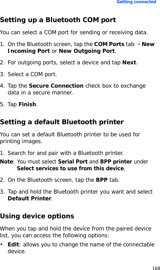 Getting connected168Setting up a Bluetooth COM portYou can select a COM port for sending or receiving data.1. On the Bluetooth screen, tap the COM Ports tab → New Incoming Port or New Outgoing Port.2. For outgoing ports, select a device and tap Next.3. Select a COM port.4. Tap the Secure Connection check box to exchange data in a secure manner.5. Tap Finish.Setting a default Bluetooth printerYou can set a default Bluetooth printer to be used for printing images.1. Search for and pair with a Bluetooth printer. Note: You must select Serial Port and BPP printer under Select services to use from this device.2. On the Bluetooth screen, tap the BPP tab.3. Tap and hold the Bluetooth printer you want and select Default Printer.Using device optionsWhen you tap and hold the device from the paired device list, you can access the following options:•Edit: allows you to change the name of the connectable device.