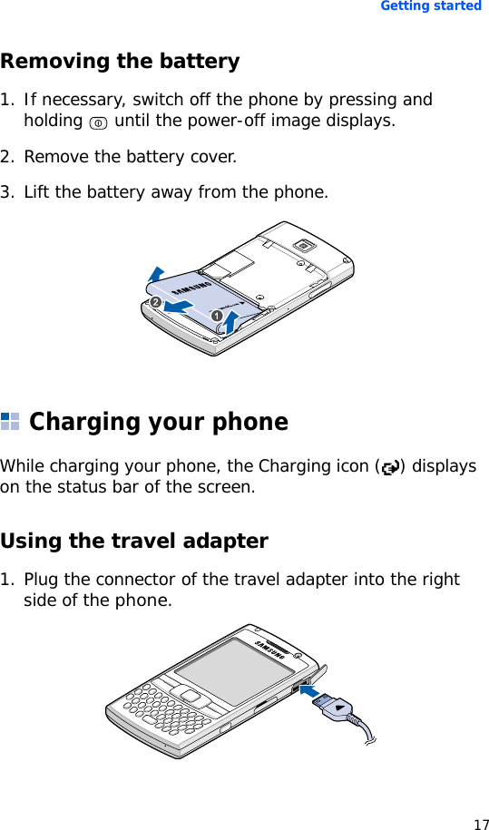 Getting started17Removing the battery 1. If necessary, switch off the phone by pressing and holding   until the power-off image displays.2. Remove the battery cover.3. Lift the battery away from the phone.Charging your phone While charging your phone, the Charging icon ( ) displays on the status bar of the screen.Using the travel adapter1. Plug the connector of the travel adapter into the right side of the phone. 