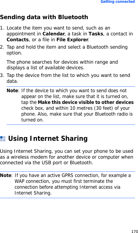 Getting connected170Sending data with Bluetooth1. Locate the item you want to send, such as an appointment in Calendar, a task in Tasks, a contact in Contacts, or a file in File Explorer.2. Tap and hold the item and select a Bluetooth sending option.The phone searches for devices within range and displays a list of available devices.3. Tap the device from the list to which you want to send data.Using Internet SharingUsing Internet Sharing, you can set your phone to be used as a wireless modem for another device or computer when connected via the USB port or Bluetooth.Note: If the device to which you want to send does not appear on the list, make sure that it is turned on, tap the Make this device visible to other devices check box, and within 10 metres (30 feet) of your phone. Also, make sure that your Bluetooth radio is turned on.Note: If you have an active GPRS connection, for example a WAP connection, you must first terminate the connection before attempting Internet access via Internet Sharing.