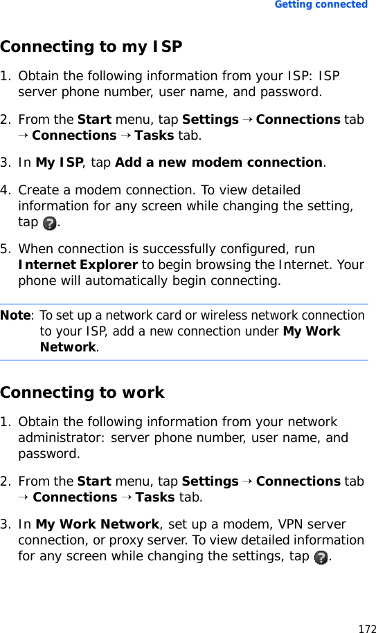 Getting connected172Connecting to my ISP1. Obtain the following information from your ISP: ISP server phone number, user name, and password.2. From the Start menu, tap Settings → Connections tab → Connections → Tasks tab.3. In My ISP, tap Add a new modem connection.4. Create a modem connection. To view detailed information for any screen while changing the setting, tap .5. When connection is successfully configured, run Internet Explorer to begin browsing the Internet. Your phone will automatically begin connecting.Connecting to work1. Obtain the following information from your network administrator: server phone number, user name, and password.2. From the Start menu, tap Settings → Connections tab → Connections → Tasks tab.3. In My Work Network, set up a modem, VPN server connection, or proxy server. To view detailed information for any screen while changing the settings, tap  .Note: To set up a network card or wireless network connection to your ISP, add a new connection under My Work Network.