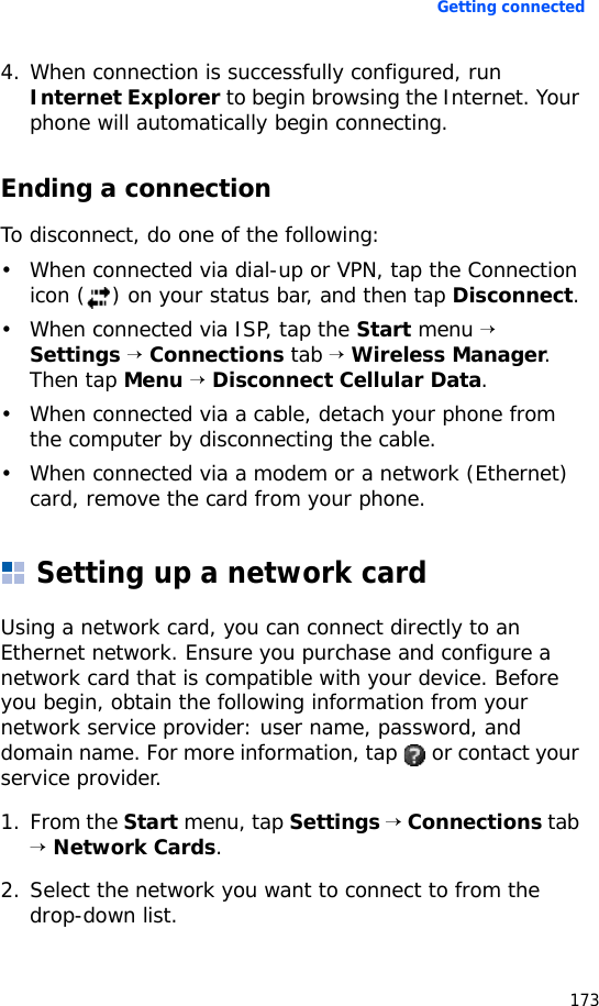 Getting connected1734. When connection is successfully configured, run Internet Explorer to begin browsing the Internet. Your phone will automatically begin connecting.Ending a connectionTo disconnect, do one of the following:• When connected via dial-up or VPN, tap the Connection icon ( ) on your status bar, and then tap Disconnect.• When connected via ISP, tap the Start menu → Settings → Connections tab → Wireless Manager. Then tap Menu → Disconnect Cellular Data.• When connected via a cable, detach your phone from the computer by disconnecting the cable.• When connected via a modem or a network (Ethernet) card, remove the card from your phone.Setting up a network cardUsing a network card, you can connect directly to an Ethernet network. Ensure you purchase and configure a network card that is compatible with your device. Before you begin, obtain the following information from your network service provider: user name, password, and domain name. For more information, tap   or contact your service provider.1. From the Start menu, tap Settings → Connections tab → Network Cards.2. Select the network you want to connect to from the drop-down list.