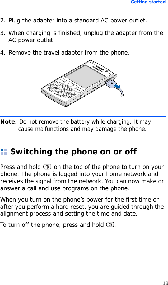 Getting started182. Plug the adapter into a standard AC power outlet.3. When charging is finished, unplug the adapter from the AC power outlet.4. Remove the travel adapter from the phone.Switching the phone on or offPress and hold   on the top of the phone to turn on your phone. The phone is logged into your home network and receives the signal from the network. You can now make or answer a call and use programs on the phone.When you turn on the phone’s power for the first time or after you perform a hard reset, you are guided through the alignment process and setting the time and date.To turn off the phone, press and hold  .Note: Do not remove the battery while charging. It may cause malfunctions and may damage the phone.