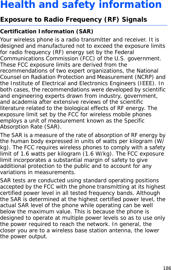 186Health and safety informationExposure to Radio Frequency (RF) SignalsCertification Information (SAR)Your wireless phone is a radio transmitter and receiver. It is designed and manufactured not to exceed the exposure limits for radio frequency (RF) energy set by the Federal Communications Commission (FCC) of the U.S. government. These FCC exposure limits are derived from the recommendations of two expert organizations, the National Counsel on Radiation Protection and Measurement (NCRP) and the Institute of Electrical and Electronics Engineers (IEEE). In both cases, the recommendations were developed by scientific and engineering experts drawn from industry, government, and academia after extensive reviews of the scientific literature related to the biological effects of RF energy. The exposure limit set by the FCC for wireless mobile phones employs a unit of measurement known as the Specific Absorption Rate (SAR). The SAR is a measure of the rate of absorption of RF energy by the human body expressed in units of watts per kilogram (W/kg). The FCC requires wireless phones to comply with a safety limit of 1.6 watts per kilogram (1.6 W/kg). The FCC exposure limit incorporates a substantial margin of safety to give additional protection to the public and to account for any variations in measurements.SAR tests are conducted using standard operating positions accepted by the FCC with the phone transmitting at its highest certified power level in all tested frequency bands. Although the SAR is determined at the highest certified power level, the actual SAR level of the phone while operating can be well below the maximum value. This is because the phone is designed to operate at multiple power levels so as to use only the power required to reach the network. In general, the closer you are to a wireless base station antenna, the lower the power output.