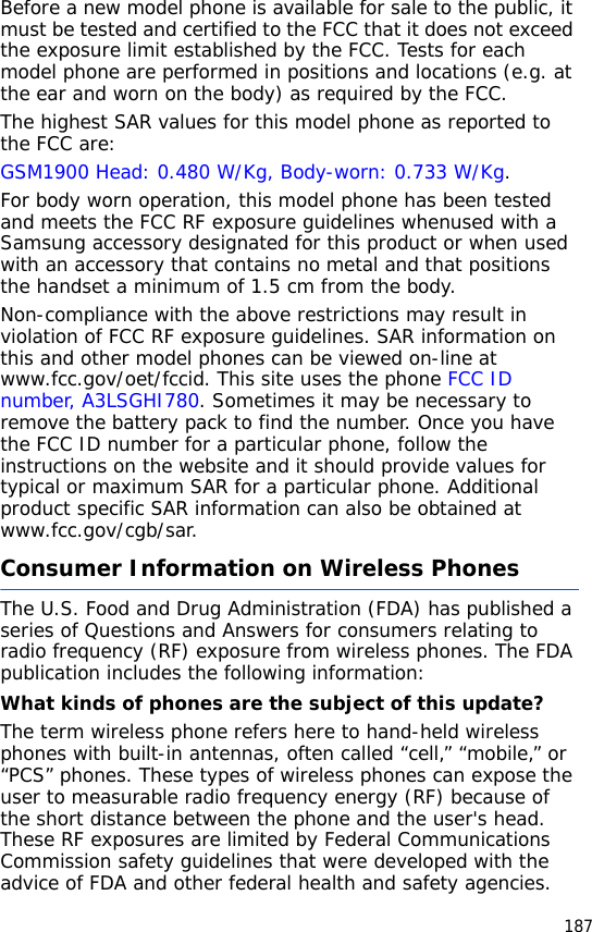 187Before a new model phone is available for sale to the public, it must be tested and certified to the FCC that it does not exceed the exposure limit established by the FCC. Tests for each model phone are performed in positions and locations (e.g. at the ear and worn on the body) as required by the FCC.  The highest SAR values for this model phone as reported to the FCC are: GSM1900 Head: 0.480 W/Kg, Body-worn: 0.733 W/Kg.For body worn operation, this model phone has been tested and meets the FCC RF exposure guidelines whenused with a Samsung accessory designated for this product or when used with an accessory that contains no metal and that positions the handset a minimum of 1.5 cm from the body. Non-compliance with the above restrictions may result in violation of FCC RF exposure guidelines. SAR information on this and other model phones can be viewed on-line at www.fcc.gov/oet/fccid. This site uses the phone FCC ID number, A3LSGHI780. Sometimes it may be necessary to remove the battery pack to find the number. Once you have the FCC ID number for a particular phone, follow the instructions on the website and it should provide values for typical or maximum SAR for a particular phone. Additional product specific SAR information can also be obtained at www.fcc.gov/cgb/sar.Consumer Information on Wireless PhonesThe U.S. Food and Drug Administration (FDA) has published a series of Questions and Answers for consumers relating to radio frequency (RF) exposure from wireless phones. The FDA publication includes the following information:What kinds of phones are the subject of this update?The term wireless phone refers here to hand-held wireless phones with built-in antennas, often called “cell,” “mobile,” or “PCS” phones. These types of wireless phones can expose the user to measurable radio frequency energy (RF) because of the short distance between the phone and the user&apos;s head. These RF exposures are limited by Federal Communications Commission safety guidelines that were developed with the advice of FDA and other federal health and safety agencies. 