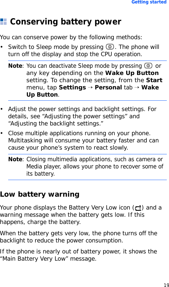 Getting started19Conserving battery powerYou can conserve power by the following methods:• Switch to Sleep mode by pressing  . The phone will turn off the display and stop the CPU operation.• Adjust the power settings and backlight settings. For details, see “Adjusting the power settings” and “Adjusting the backlight settings.”• Close multiple applications running on your phone. Multitasking will consume your battery faster and can cause your phone’s system to react slowly.Low battery warningYour phone displays the Battery Very Low icon ( ) and a warning message when the battery gets low. If this happens, charge the battery.When the battery gets very low, the phone turns off the backlight to reduce the power consumption.If the phone is nearly out of battery power, it shows the “Main Battery Very Low” message.Note: You can deactivate Sleep mode by pressing  or any key depending on the Wake Up Button setting. To change the setting, from the Start menu, tap Settings → Personal tab → Wake Up Button. Note: Closing multimedia applications, such as camera or Media player, allows your phone to recover some of its battery.