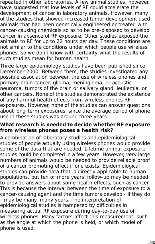190repeated in other laboratories. A few animal studies, however, have suggested that low levels of RF could accelerate the development of cancer in laboratory animals. However, many of the studies that showed increased tumor development used animals that had been genetically engineered or treated with cancer-causing chemicals so as to be pre-disposed to develop cancer in absence of RF exposure. Other studies exposed the animals to RF for up to 22 hours per day. These conditions are not similar to the conditions under which people use wireless phones, so we don&apos;t know with certainty what the results of such studies mean for human health.Three large epidemiology studies have been published since December 2000. Between them, the studies investigated any possible association between the use of wireless phones and primary brain cancer, glioma, meningioma, or acoustic neuroma, tumors of the brain or salivary gland, leukemia, or other cancers. None of the studies demonstrated the existence of any harmful health effects from wireless phones RF exposures. However, none of the studies can answer questions about long-term exposures, since the average period of phone use in these studies was around three years.What research is needed to decide whether RF exposure from wireless phones poses a health risk?A combination of laboratory studies and epidemiological studies of people actually using wireless phones would provide some of the data that are needed. Lifetime animal exposure studies could be completed in a few years. However, very large numbers of animals would be needed to provide reliable proof of a cancer promoting effect if one exists. Epidemiological studies can provide data that is directly applicable to human populations, but ten or more years&apos; follow-up may be needed to provide answers about some health effects, such as cancer. This is because the interval between the time of exposure to a cancer-causing agent and the time tumors develop - if they do - may be many, many years. The interpretation of epidemiological studies is hampered by difficulties in measuring actual RF exposure during day-to-day use of wireless phones. Many factors affect this measurement, such as the angle at which the phone is held, or which model of phone is used.