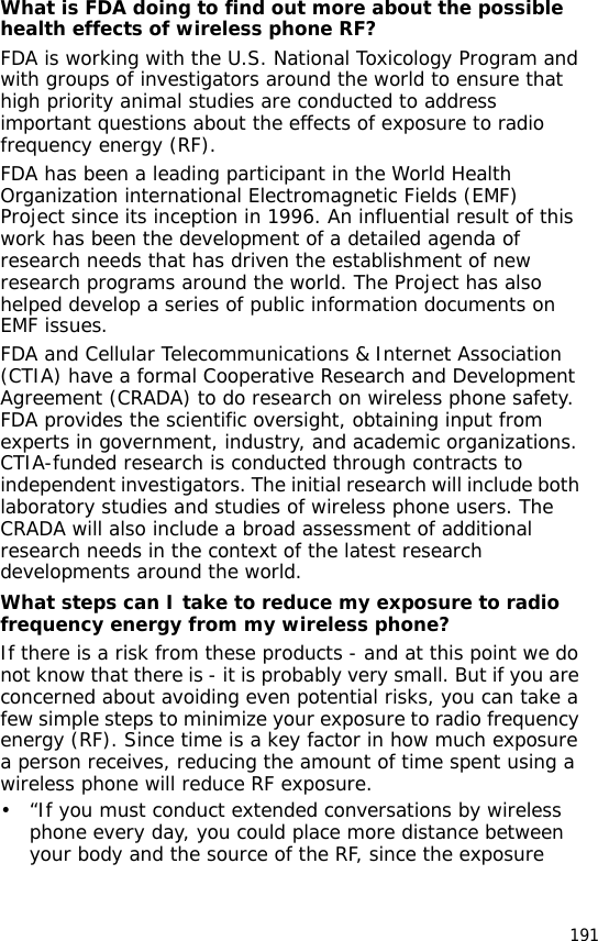 191What is FDA doing to find out more about the possible health effects of wireless phone RF?FDA is working with the U.S. National Toxicology Program and with groups of investigators around the world to ensure that high priority animal studies are conducted to address important questions about the effects of exposure to radio frequency energy (RF).FDA has been a leading participant in the World Health Organization international Electromagnetic Fields (EMF) Project since its inception in 1996. An influential result of this work has been the development of a detailed agenda of research needs that has driven the establishment of new research programs around the world. The Project has also helped develop a series of public information documents on EMF issues.FDA and Cellular Telecommunications &amp; Internet Association (CTIA) have a formal Cooperative Research and Development Agreement (CRADA) to do research on wireless phone safety. FDA provides the scientific oversight, obtaining input from experts in government, industry, and academic organizations. CTIA-funded research is conducted through contracts to independent investigators. The initial research will include both laboratory studies and studies of wireless phone users. The CRADA will also include a broad assessment of additional research needs in the context of the latest research developments around the world.What steps can I take to reduce my exposure to radio frequency energy from my wireless phone?If there is a risk from these products - and at this point we do not know that there is - it is probably very small. But if you are concerned about avoiding even potential risks, you can take a few simple steps to minimize your exposure to radio frequency energy (RF). Since time is a key factor in how much exposure a person receives, reducing the amount of time spent using a wireless phone will reduce RF exposure.• “If you must conduct extended conversations by wireless phone every day, you could place more distance between your body and the source of the RF, since the exposure 