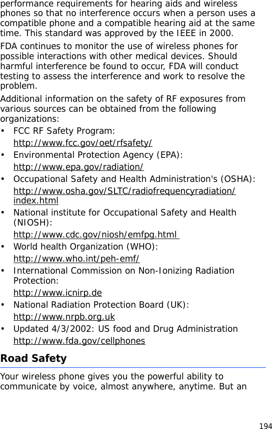 194performance requirements for hearing aids and wireless phones so that no interference occurs when a person uses a compatible phone and a compatible hearing aid at the same time. This standard was approved by the IEEE in 2000.FDA continues to monitor the use of wireless phones for possible interactions with other medical devices. Should harmful interference be found to occur, FDA will conduct testing to assess the interference and work to resolve the problem.Additional information on the safety of RF exposures from various sources can be obtained from the following organizations:• FCC RF Safety Program:http://www.fcc.gov/oet/rfsafety/• Environmental Protection Agency (EPA):http://www.epa.gov/radiation/• Occupational Safety and Health Administration&apos;s (OSHA): http://www.osha.gov/SLTC/radiofrequencyradiation/index.html• National institute for Occupational Safety and Health (NIOSH):http://www.cdc.gov/niosh/emfpg.html • World health Organization (WHO):http://www.who.int/peh-emf/• International Commission on Non-Ionizing Radiation Protection:http://www.icnirp.de• National Radiation Protection Board (UK):http://www.nrpb.org.uk• Updated 4/3/2002: US food and Drug Administrationhttp://www.fda.gov/cellphonesRoad SafetyYour wireless phone gives you the powerful ability to communicate by voice, almost anywhere, anytime. But an 