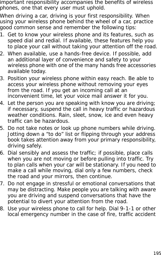 195important responsibility accompanies the benefits of wireless phones, one that every user must uphold.When driving a car, driving is your first responsibility. When using your wireless phone behind the wheel of a car, practice good common sense and remember the following tips:1. Get to know your wireless phone and its features, such as speed dial and redial. If available, these features help you to place your call without taking your attention off the road.2. When available, use a hands-free device. If possible, add an additional layer of convenience and safety to your wireless phone with one of the many hands free accessories available today.3. Position your wireless phone within easy reach. Be able to access your wireless phone without removing your eyes from the road. If you get an incoming call at an inconvenient time, let your voice mail answer it for you.4. Let the person you are speaking with know you are driving; if necessary, suspend the call in heavy traffic or hazardous weather conditions. Rain, sleet, snow, ice and even heavy traffic can be hazardous.5. Do not take notes or look up phone numbers while driving. Jotting down a “to do” list or flipping through your address book takes attention away from your primary responsibility, driving safely.6. Dial sensibly and assess the traffic; if possible, place calls when you are not moving or before pulling into traffic. Try to plan calls when your car will be stationary. If you need to make a call while moving, dial only a few numbers, check the road and your mirrors, then continue.7. Do not engage in stressful or emotional conversations that may be distracting. Make people you are talking with aware you are driving and suspend conversations that have the potential to divert your attention from the road.8. Use your wireless phone to call for help. Dial 9-1-1 or other local emergency number in the case of fire, traffic accident 