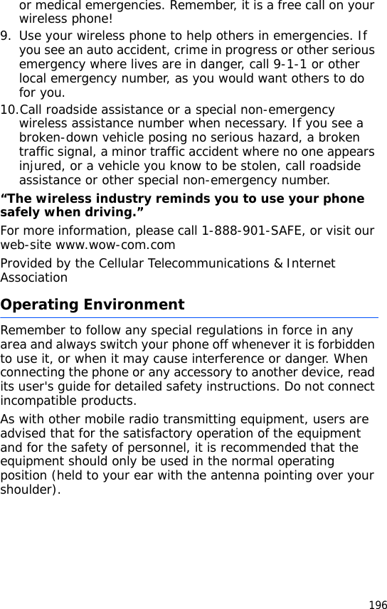 196or medical emergencies. Remember, it is a free call on your wireless phone!9. Use your wireless phone to help others in emergencies. If you see an auto accident, crime in progress or other serious emergency where lives are in danger, call 9-1-1 or other local emergency number, as you would want others to do for you.10.Call roadside assistance or a special non-emergency wireless assistance number when necessary. If you see a broken-down vehicle posing no serious hazard, a broken traffic signal, a minor traffic accident where no one appears injured, or a vehicle you know to be stolen, call roadside assistance or other special non-emergency number.“The wireless industry reminds you to use your phone safely when driving.”For more information, please call 1-888-901-SAFE, or visit our web-site www.wow-com.comProvided by the Cellular Telecommunications &amp; Internet AssociationOperating EnvironmentRemember to follow any special regulations in force in any area and always switch your phone off whenever it is forbidden to use it, or when it may cause interference or danger. When connecting the phone or any accessory to another device, read its user&apos;s guide for detailed safety instructions. Do not connect incompatible products.As with other mobile radio transmitting equipment, users are advised that for the satisfactory operation of the equipment and for the safety of personnel, it is recommended that the equipment should only be used in the normal operating position (held to your ear with the antenna pointing over your shoulder).