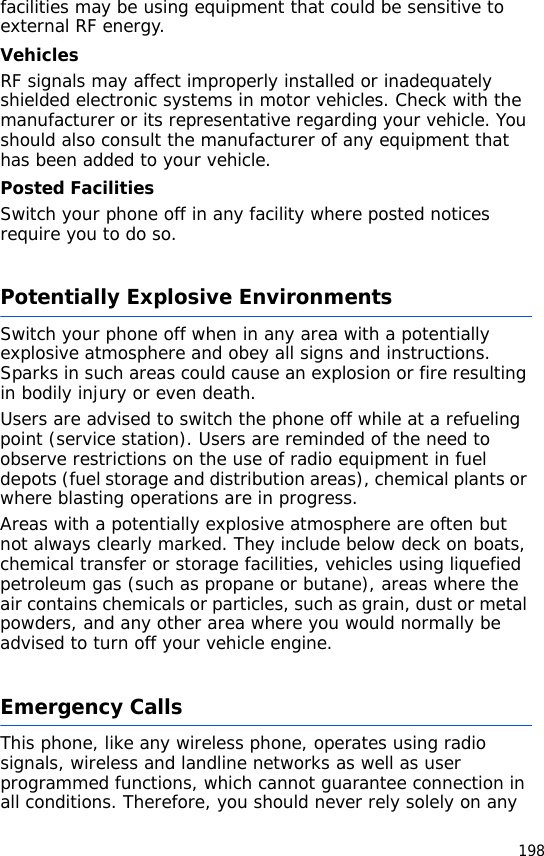 198facilities may be using equipment that could be sensitive to external RF energy.VehiclesRF signals may affect improperly installed or inadequately shielded electronic systems in motor vehicles. Check with the manufacturer or its representative regarding your vehicle. You should also consult the manufacturer of any equipment that has been added to your vehicle.Posted FacilitiesSwitch your phone off in any facility where posted notices require you to do so.Potentially Explosive EnvironmentsSwitch your phone off when in any area with a potentially explosive atmosphere and obey all signs and instructions. Sparks in such areas could cause an explosion or fire resulting in bodily injury or even death.Users are advised to switch the phone off while at a refueling point (service station). Users are reminded of the need to observe restrictions on the use of radio equipment in fuel depots (fuel storage and distribution areas), chemical plants or where blasting operations are in progress.Areas with a potentially explosive atmosphere are often but not always clearly marked. They include below deck on boats, chemical transfer or storage facilities, vehicles using liquefied petroleum gas (such as propane or butane), areas where the air contains chemicals or particles, such as grain, dust or metal powders, and any other area where you would normally be advised to turn off your vehicle engine.Emergency CallsThis phone, like any wireless phone, operates using radio signals, wireless and landline networks as well as user programmed functions, which cannot guarantee connection in all conditions. Therefore, you should never rely solely on any 