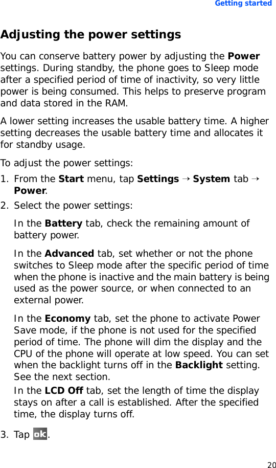 Getting started20Adjusting the power settingsYou can conserve battery power by adjusting the Power settings. During standby, the phone goes to Sleep mode after a specified period of time of inactivity, so very little power is being consumed. This helps to preserve program and data stored in the RAM.A lower setting increases the usable battery time. A higher setting decreases the usable battery time and allocates it for standby usage.To adjust the power settings:1. From the Start menu, tap Settings → System tab → Power.2. Select the power settings:In the Battery tab, check the remaining amount of battery power.In the Advanced tab, set whether or not the phone switches to Sleep mode after the specific period of time when the phone is inactive and the main battery is being used as the power source, or when connected to an external power.In the Economy tab, set the phone to activate Power Save mode, if the phone is not used for the specified period of time. The phone will dim the display and the CPU of the phone will operate at low speed. You can set when the backlight turns off in the Backlight setting. See the next section.In the LCD Off tab, set the length of time the display stays on after a call is established. After the specified time, the display turns off.3. Tap .