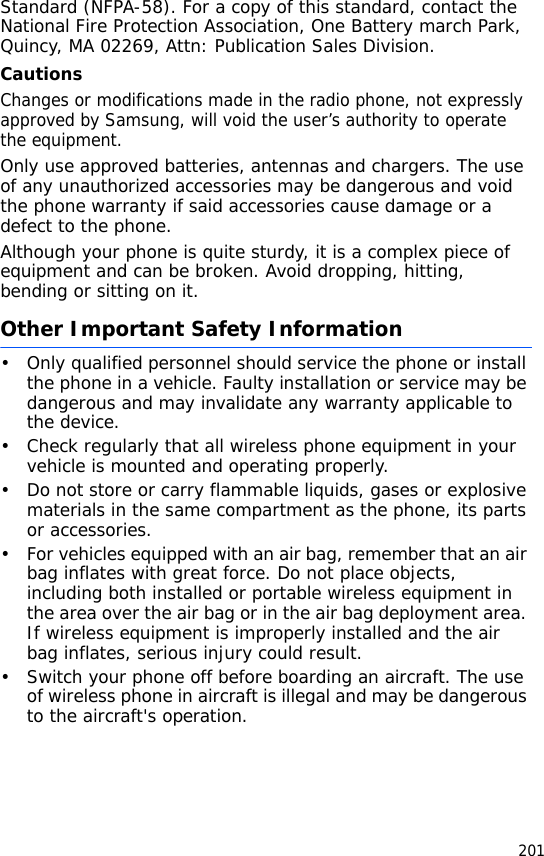 201Standard (NFPA-58). For a copy of this standard, contact the National Fire Protection Association, One Battery march Park, Quincy, MA 02269, Attn: Publication Sales Division.CautionsChanges or modifications made in the radio phone, not expressly approved by Samsung, will void the user’s authority to operate the equipment.Only use approved batteries, antennas and chargers. The use of any unauthorized accessories may be dangerous and void the phone warranty if said accessories cause damage or a defect to the phone.Although your phone is quite sturdy, it is a complex piece of equipment and can be broken. Avoid dropping, hitting, bending or sitting on it.Other Important Safety Information• Only qualified personnel should service the phone or install the phone in a vehicle. Faulty installation or service may be dangerous and may invalidate any warranty applicable to the device.• Check regularly that all wireless phone equipment in your vehicle is mounted and operating properly.• Do not store or carry flammable liquids, gases or explosive materials in the same compartment as the phone, its parts or accessories.• For vehicles equipped with an air bag, remember that an air bag inflates with great force. Do not place objects, including both installed or portable wireless equipment in the area over the air bag or in the air bag deployment area. If wireless equipment is improperly installed and the air bag inflates, serious injury could result.• Switch your phone off before boarding an aircraft. The use of wireless phone in aircraft is illegal and may be dangerous to the aircraft&apos;s operation.