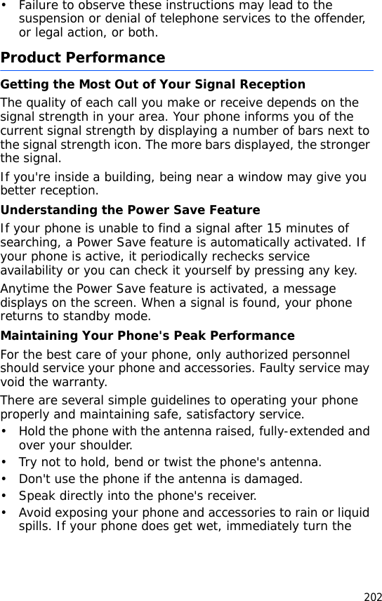 202• Failure to observe these instructions may lead to the suspension or denial of telephone services to the offender, or legal action, or both.Product PerformanceGetting the Most Out of Your Signal ReceptionThe quality of each call you make or receive depends on the signal strength in your area. Your phone informs you of the current signal strength by displaying a number of bars next to the signal strength icon. The more bars displayed, the stronger the signal.If you&apos;re inside a building, being near a window may give you better reception.Understanding the Power Save FeatureIf your phone is unable to find a signal after 15 minutes of searching, a Power Save feature is automatically activated. If your phone is active, it periodically rechecks service availability or you can check it yourself by pressing any key.Anytime the Power Save feature is activated, a message displays on the screen. When a signal is found, your phone returns to standby mode.Maintaining Your Phone&apos;s Peak PerformanceFor the best care of your phone, only authorized personnel should service your phone and accessories. Faulty service may void the warranty.There are several simple guidelines to operating your phone properly and maintaining safe, satisfactory service.• Hold the phone with the antenna raised, fully-extended and over your shoulder.• Try not to hold, bend or twist the phone&apos;s antenna.• Don&apos;t use the phone if the antenna is damaged.• Speak directly into the phone&apos;s receiver.• Avoid exposing your phone and accessories to rain or liquid spills. If your phone does get wet, immediately turn the 